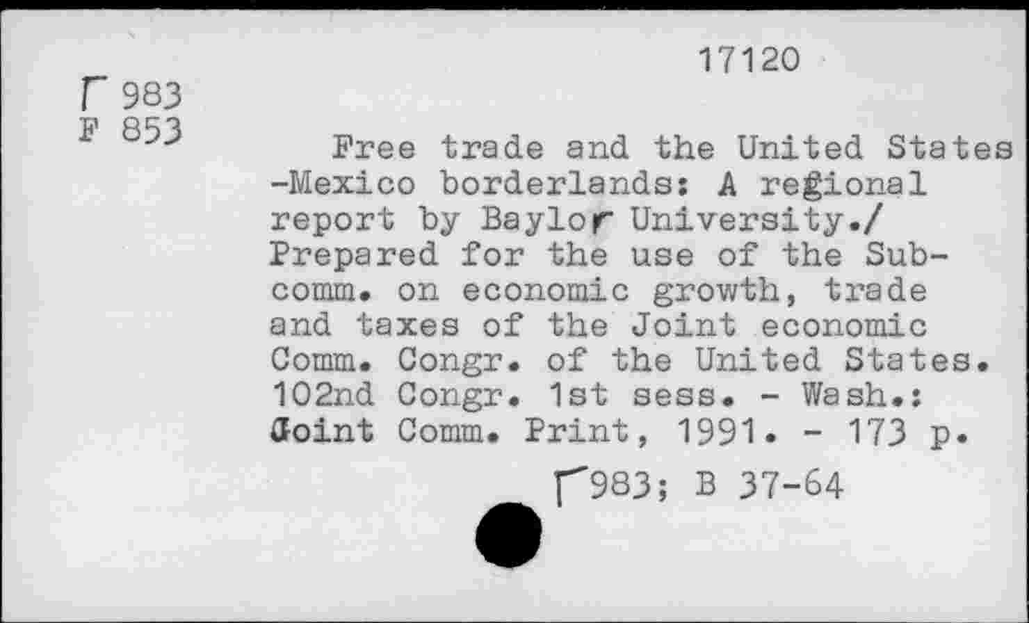 ﻿F 983
F 853
17120
Free trade and the United States -Mexico borderlands: A regional report by Baylor University./ Prepared for the use of the Subcomm. on economic growth, trade and taxes of the Joint economic Comm. Congr. of the United States. 102nd Congr. 1st sess. - Wash.: Joint Comm. Print, 1991. - 173 p.